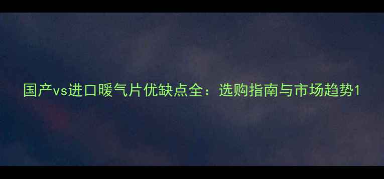 国产vs进口暖气片优缺点全选购指南与市场趋势