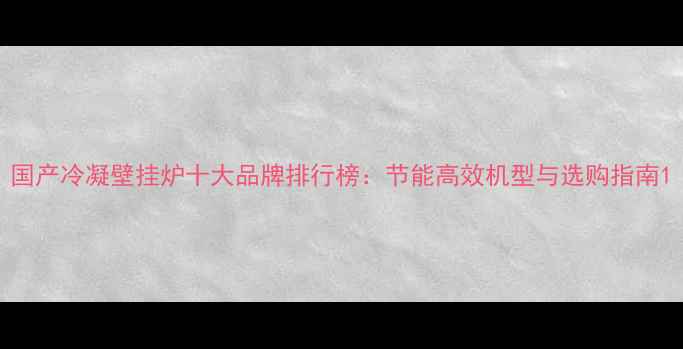 图片 国产冷凝壁挂炉十大品牌排行榜：节能高效机型与选购指南1