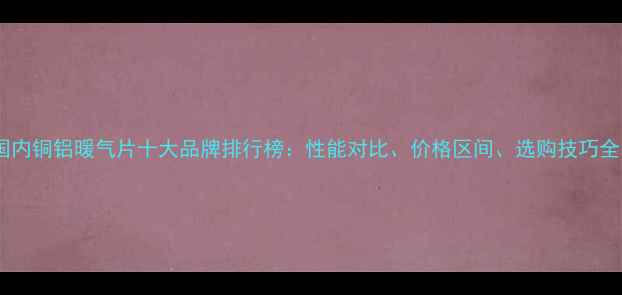 图片 国内铜铝暖气片十大品牌排行榜：性能对比、价格区间、选购技巧全1