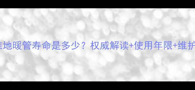 国家标准地暖管寿命是多少权威解读使用年限维护指南全