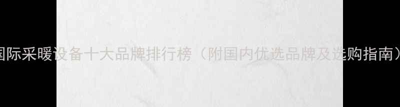 国际采暖设备十大品牌排行榜附国内优选品牌及选购指南