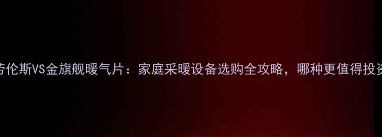 圣劳伦斯VS金旗舰暖气片家庭采暖设备选购全攻略哪种更值得投资