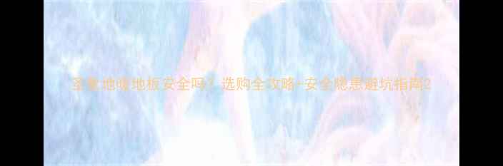 圣象地暖地板安全吗选购全攻略安全隐患避坑指南