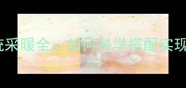 地暖暖气片双系统采暖全如何科学搭配实现舒适与节能双赢