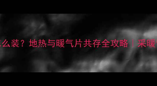 地暖暖气片怎么装地热与暖气片共存全攻略采暖设备避坑指南