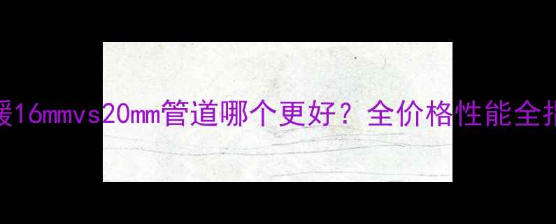 图片 地暖16mmvs20mm管道哪个更好？全价格性能全指南