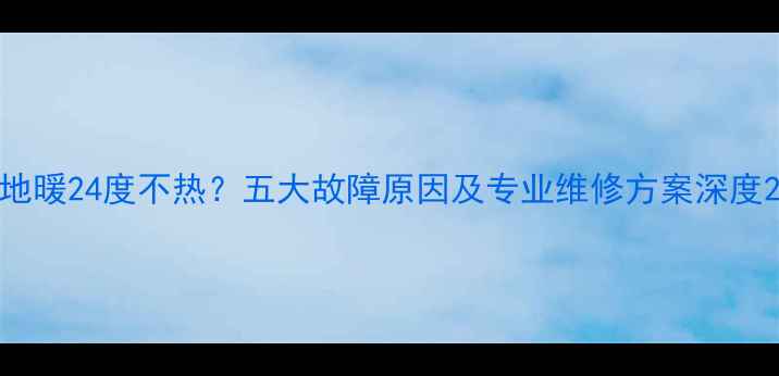 地暖24度不热五大故障原因及专业维修方案深度