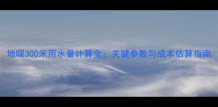 图片 地暖300米用水量计算全：关键参数与成本估算指南