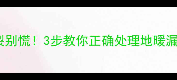 地暖PVC管断裂别慌3步教你正确处理地暖漏水预防指南
