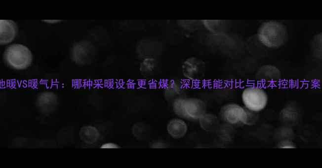 地暖VS暖气片哪种采暖设备更省煤深度耗能对比与成本控制方案