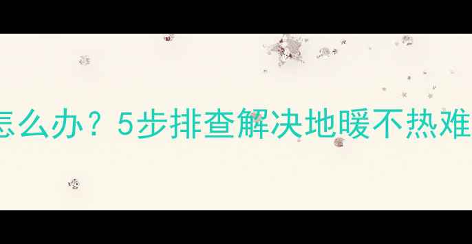 图片 地暖上排和下排温差大怎么办？5步排查解决地暖不热难题（附故障诊断指南）1