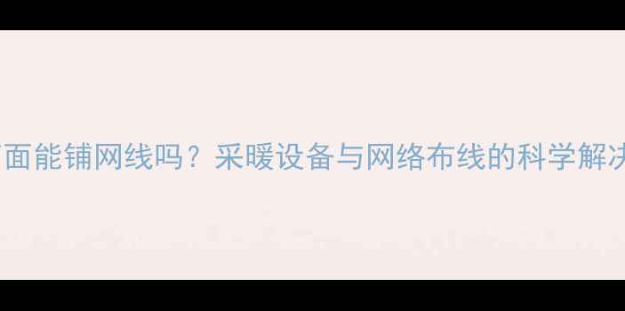 图片 地暖下面能铺网线吗？采暖设备与网络布线的科学解决方案1