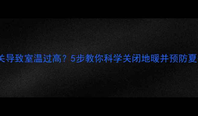 地暖不关导致室温过高5步教你科学关闭地暖并预防夏季过热