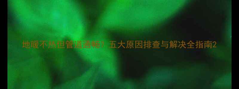 地暖不热但管道通畅五大原因排查与解决全指南