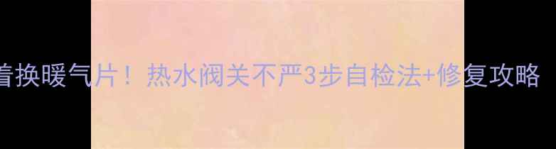 地暖不热别急着换暖气片热水阀关不严3步自检法修复攻略附视频演示