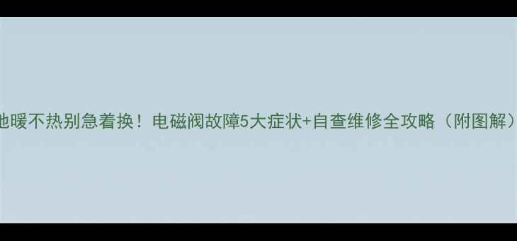 图片 地暖不热别急着换！电磁阀故障5大症状+自查维修全攻略（附图解）