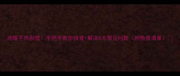 图片 地暖不热别慌！手把手教你排查+解决5大常见问题（附检修清单）🔥