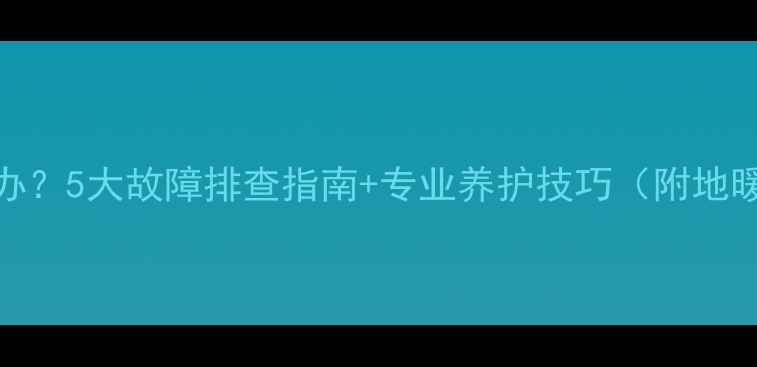 图片 地暖不热怎么办？5大故障排查指南+专业养护技巧（附地暖采暖全攻略）