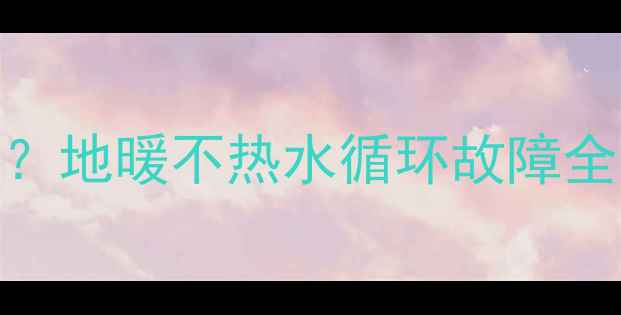 图片 地暖不热怎么办？地暖不热水循环故障全（附解决步骤）