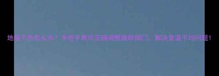 地暖不热怎么办手把手教你正确调整旋转阀门解决室温不均问题