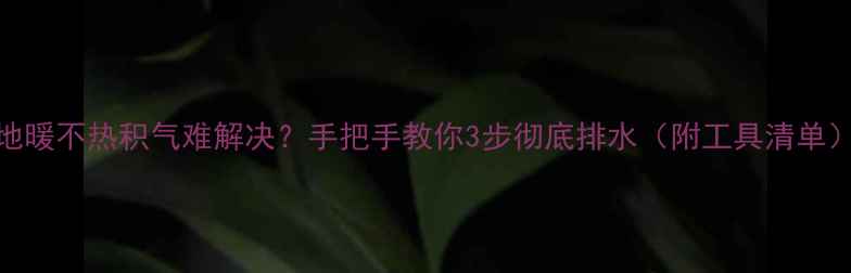 地暖不热积气难解决手把手教你3步彻底排水附工具清单