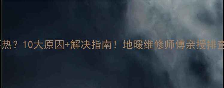 地暖不热10大原因解决指南地暖维修师傅亲授排查秘籍
