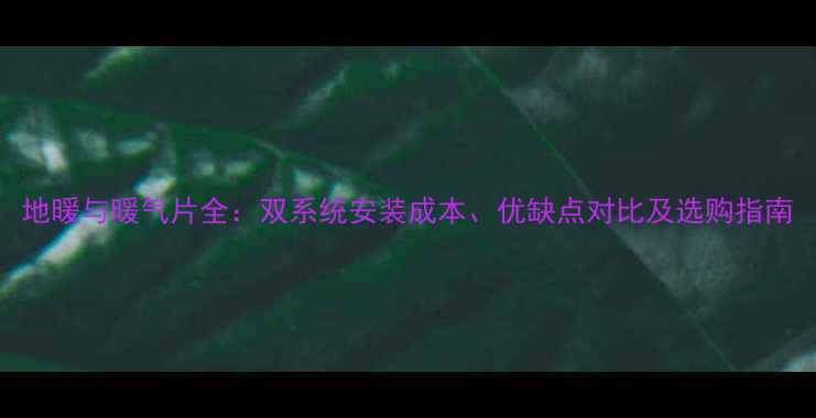 地暖与暖气片全双系统安装成本优缺点对比及选购指南