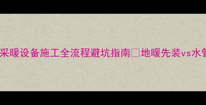 图片 地暖与水管安装顺序对比！采暖设备施工全流程避坑指南🔥地暖先装vs水管先装？附超全施工步骤！2