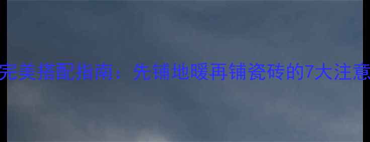 地暖与瓷砖的完美搭配指南先铺地暖再铺瓷砖的7大注意事项及优缺点