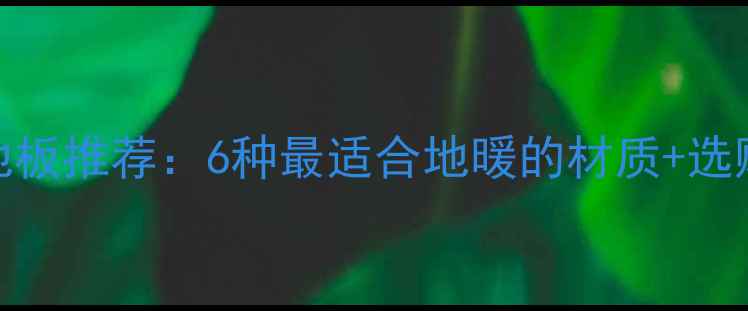 地暖专用地板推荐6种最适合地暖的材质选购避坑指南