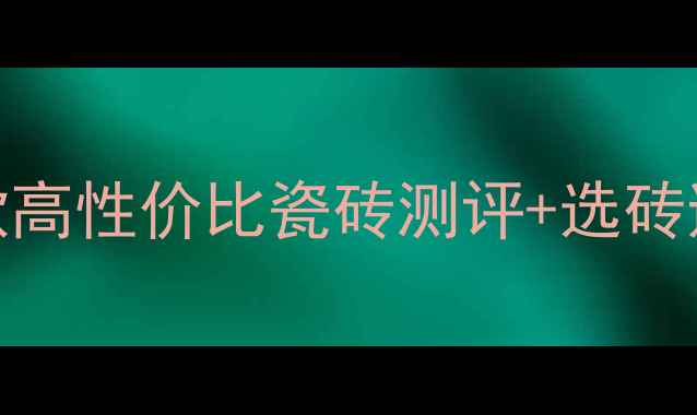 地暖专用地砖推荐10款高性价比瓷砖测评选砖避坑指南附选购清单