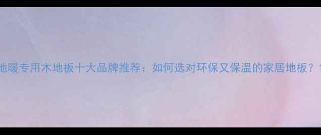 地暖专用木地板十大品牌推荐如何选对环保又保温的家居地板