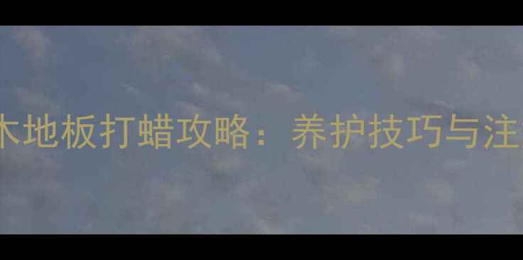 地暖专用木地板打蜡攻略养护技巧与注意事项全