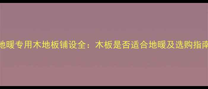 图片 地暖专用木地板铺设全：木板是否适合地暖及选购指南