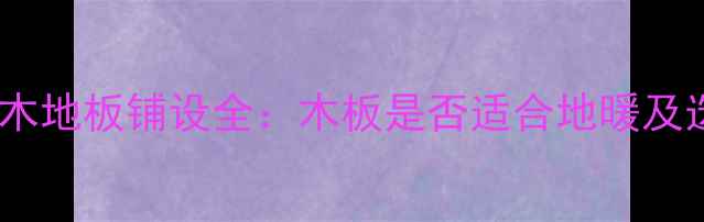 地暖专用木地板铺设全木板是否适合地暖及选购指南