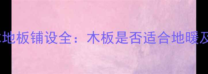 图片 地暖专用木地板铺设全：木板是否适合地暖及选购指南2