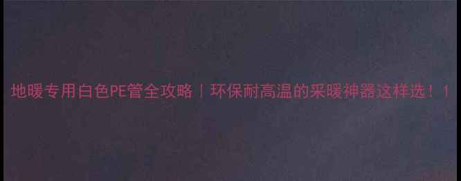 地暖专用白色PE管全攻略环保耐高温的采暖神器这样选