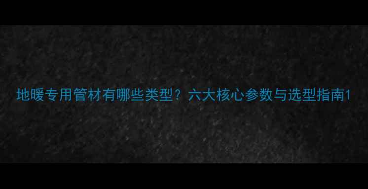 图片 地暖专用管材有哪些类型？六大核心参数与选型指南1