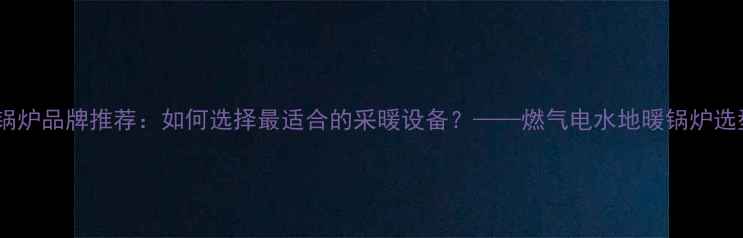 地暖专用锅炉品牌推荐如何选择最适合的采暖设备燃气电水地暖锅炉选型全指南