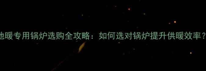 地暖专用锅炉选购全攻略如何选对锅炉提升供暖效率