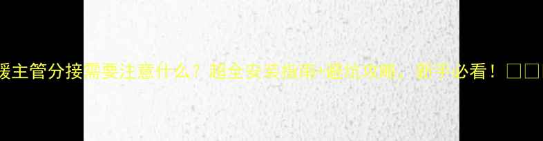 地暖主管分接需要注意什么超全安装指南避坑攻略新手必看