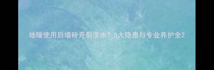 地暖使用后墙砖开裂渗水5大隐患与专业养护全