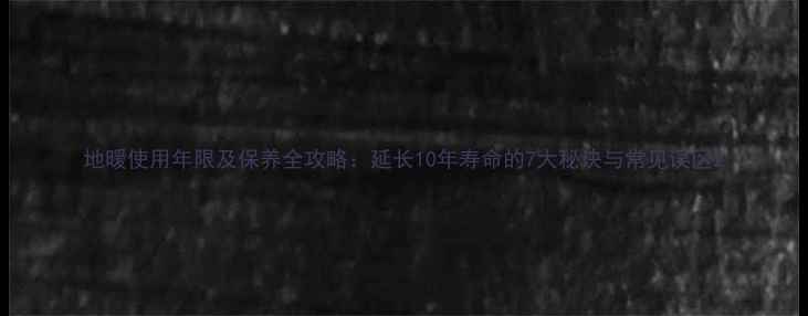 地暖使用年限及保养全攻略延长10年寿命的7大秘诀与常见误区