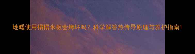 地暖使用榻榻米板会烤坏吗科学解答热传导原理与养护指南