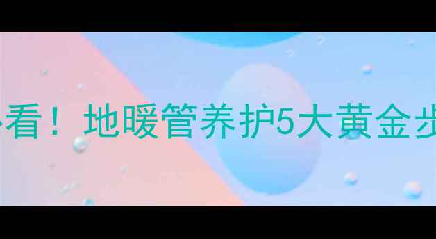 地暖保养全攻略冬季停用必看地暖管养护5大黄金步骤常见误区附材质差异