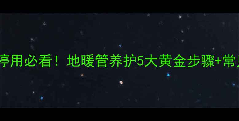 图片 地暖保养全攻略｜冬季停用必看！地暖管养护5大黄金步骤+常见误区（附材质差异）1