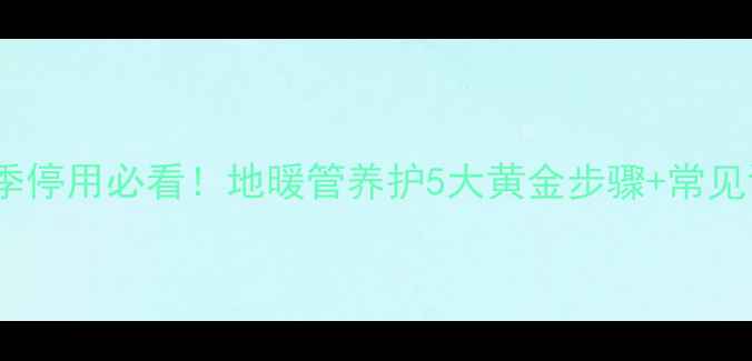 图片 地暖保养全攻略｜冬季停用必看！地暖管养护5大黄金步骤+常见误区（附材质差异）2