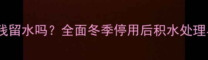 地暖停暖后仍有残留水吗全面冬季停用后积水处理与设备保养指南