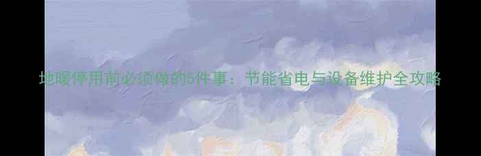 图片 地暖停用前必须做的5件事：节能省电与设备维护全攻略