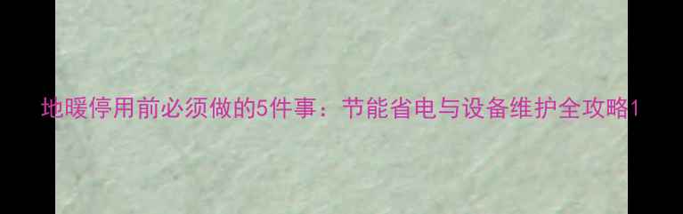 图片 地暖停用前必须做的5件事：节能省电与设备维护全攻略1